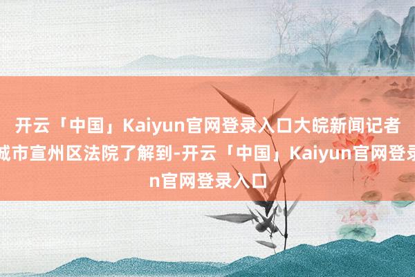 开云「中国」Kaiyun官网登录入口大皖新闻记者从宣城市宣州区法院了解到-开云「中国」Kaiyun官网登录入口