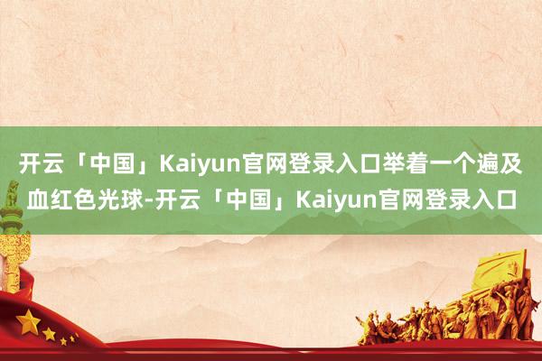 开云「中国」Kaiyun官网登录入口举着一个遍及血红色光球-开云「中国」Kaiyun官网登录入口