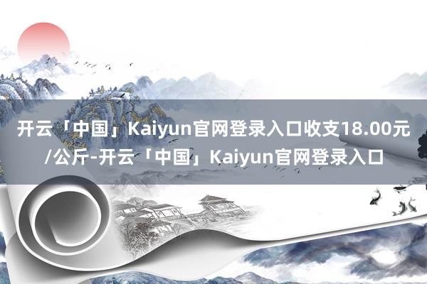 开云「中国」Kaiyun官网登录入口收支18.00元/公斤-开云「中国」Kaiyun官网登录入口