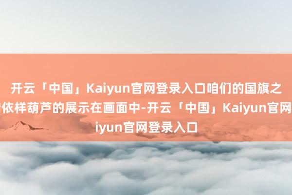 开云「中国」Kaiyun官网登录入口咱们的国旗之是以不错依样葫芦的展示在画面中-开云「中国」Kaiyun官网登录入口