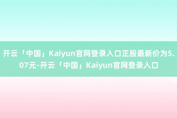 开云「中国」Kaiyun官网登录入口正股最新价为5.07元-开云「中国」Kaiyun官网登录入口