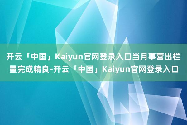 开云「中国」Kaiyun官网登录入口当月事营出栏量完成精良-开云「中国」Kaiyun官网登录入口