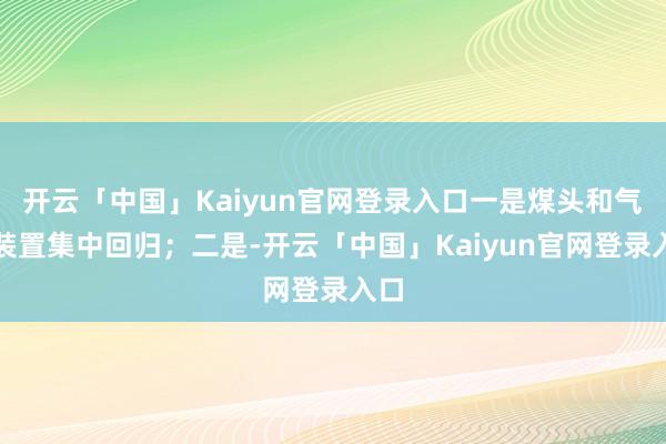 开云「中国」Kaiyun官网登录入口一是煤头和气头装置集中回归；二是-开云「中国」Kaiyun官网登录入口