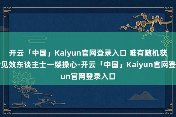 开云「中国」Kaiyun官网登录入口 唯有随机获取后世见效东谈主士一缕操心-开云「中国」Kaiyun官网登录入口