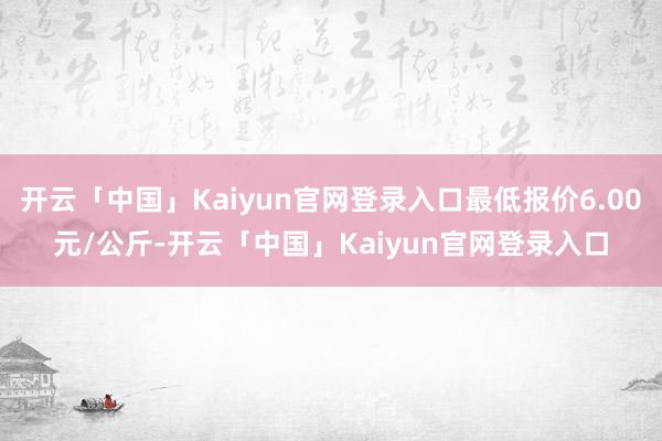 开云「中国」Kaiyun官网登录入口最低报价6.00元/公斤-开云「中国」Kaiyun官网登录入口