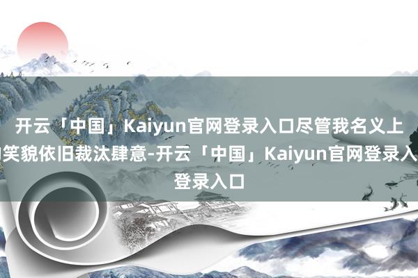 开云「中国」Kaiyun官网登录入口尽管我名义上的笑貌依旧裁汰肆意-开云「中国」Kaiyun官网登录入口