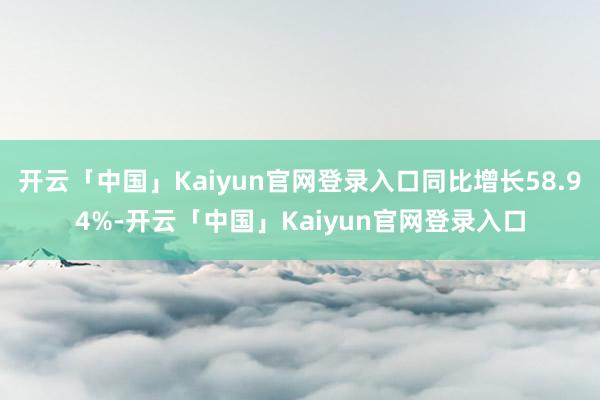 开云「中国」Kaiyun官网登录入口同比增长58.94%-开云「中国」Kaiyun官网登录入口