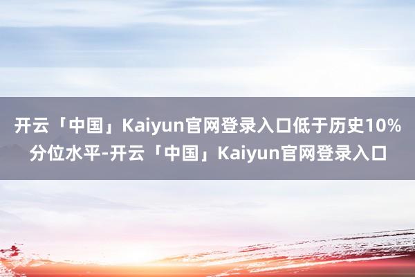 开云「中国」Kaiyun官网登录入口低于历史10%分位水平-开云「中国」Kaiyun官网登录入口