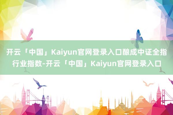 开云「中国」Kaiyun官网登录入口酿成中证全指行业指数-开云「中国」Kaiyun官网登录入口