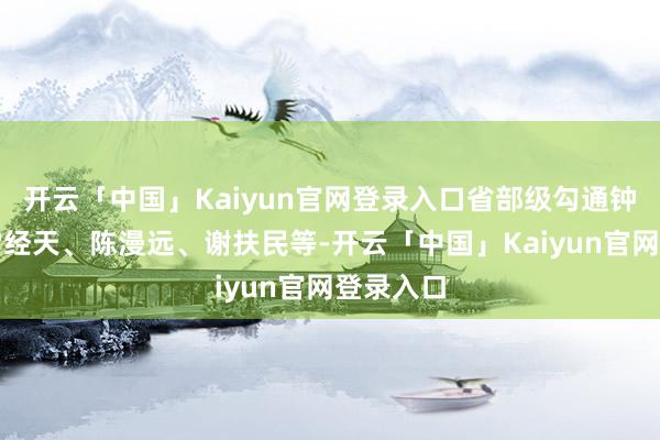 开云「中国」Kaiyun官网登录入口省部级勾通钟夫翔、雷经天、陈漫远、谢扶民等-开云「中国」Kaiyun官网登录入口