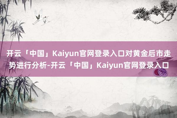 开云「中国」Kaiyun官网登录入口对黄金后市走势进行分析-开云「中国」Kaiyun官网登录入口