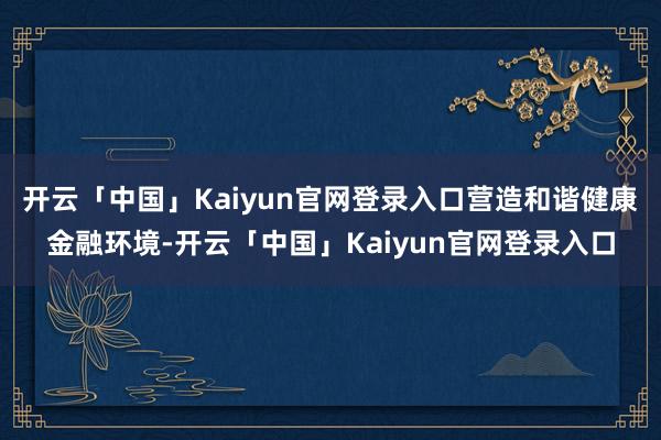 开云「中国」Kaiyun官网登录入口营造和谐健康金融环境-开云「中国」Kaiyun官网登录入口