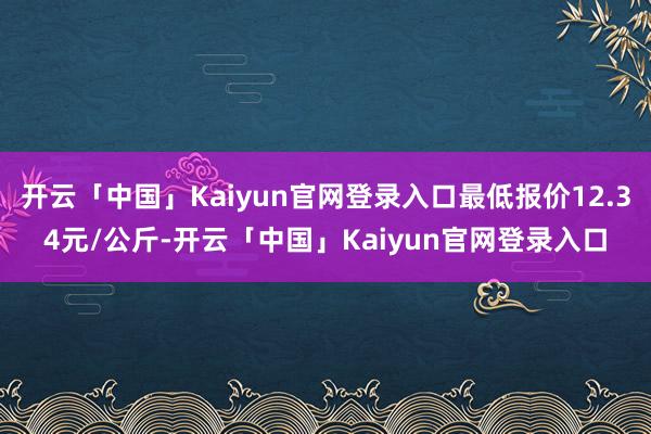 开云「中国」Kaiyun官网登录入口最低报价12.34元/公斤-开云「中国」Kaiyun官网登录入口