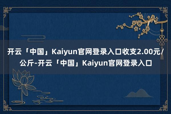 开云「中国」Kaiyun官网登录入口收支2.00元/公斤-开云「中国」Kaiyun官网登录入口