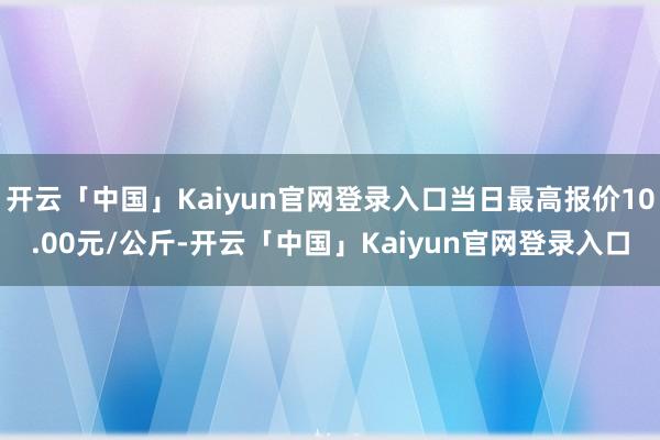 开云「中国」Kaiyun官网登录入口当日最高报价10.00元/公斤-开云「中国」Kaiyun官网登录入口