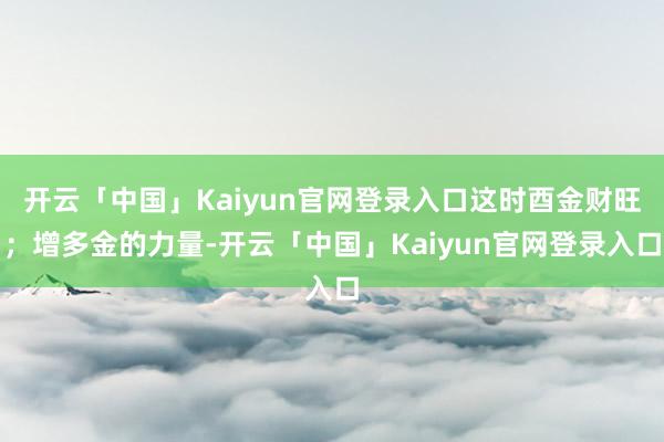 开云「中国」Kaiyun官网登录入口这时酉金财旺；增多金的力量-开云「中国」Kaiyun官网登录入口