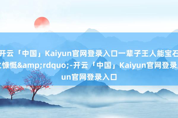 开云「中国」Kaiyun官网登录入口一辈子王人能宝石为之慷慨&rdquo;-开云「中国」Kaiyun官网登录入口