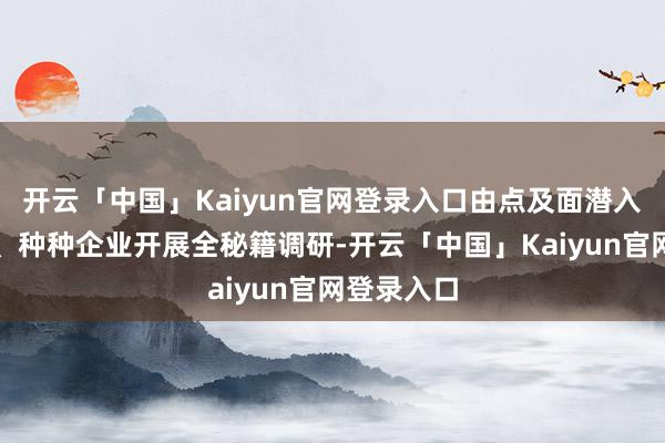 开云「中国」Kaiyun官网登录入口由点及面潜入各大园区、种种企业开展全秘籍调研-开云「中国」Kaiyun官网登录入口