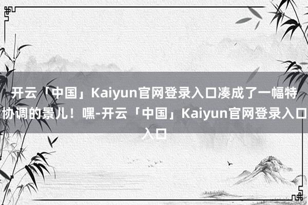 开云「中国」Kaiyun官网登录入口凑成了一幅特协调的景儿！嘿-开云「中国」Kaiyun官网登录入口