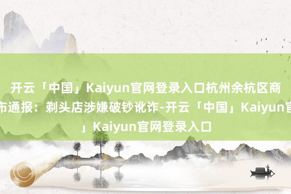 开云「中国」Kaiyun官网登录入口杭州余杭区商场监管局发布通报：剃头店涉嫌破钞讹诈-开云「中国」Kaiyun官网登录入口