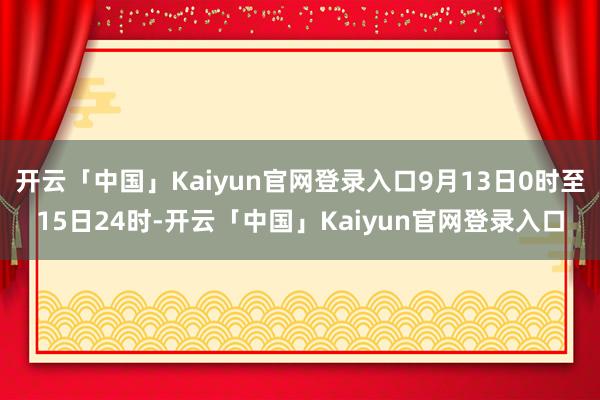 开云「中国」Kaiyun官网登录入口9月13日0时至15日24时-开云「中国」Kaiyun官网登录入口