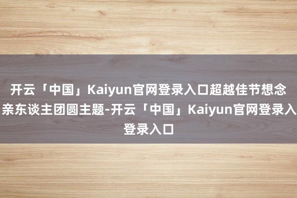 开云「中国」Kaiyun官网登录入口超越佳节想念、亲东谈主团圆主题-开云「中国」Kaiyun官网登录入口