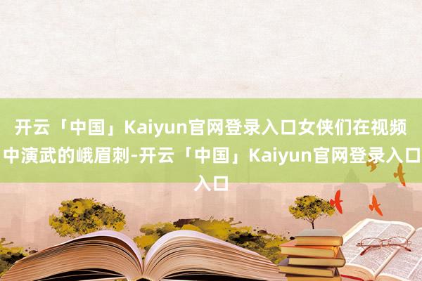 开云「中国」Kaiyun官网登录入口女侠们在视频中演武的峨眉刺-开云「中国」Kaiyun官网登录入口