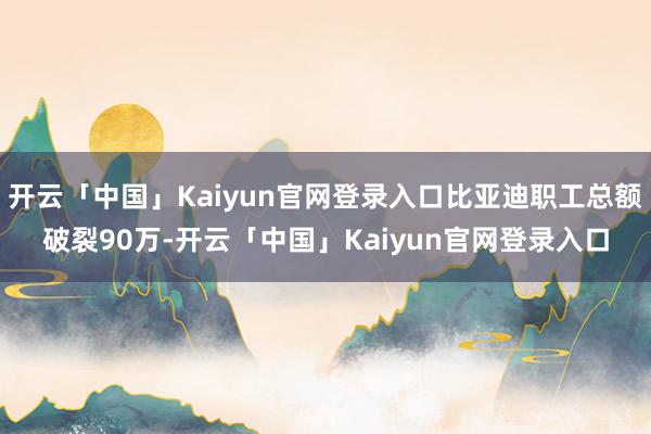 开云「中国」Kaiyun官网登录入口比亚迪职工总额破裂90万-开云「中国」Kaiyun官网登录入口