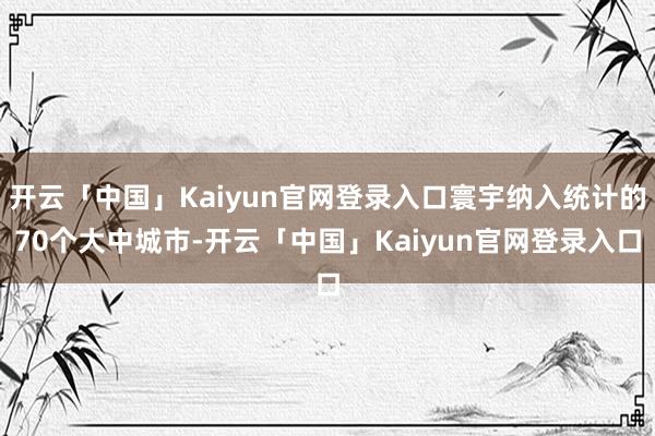 开云「中国」Kaiyun官网登录入口寰宇纳入统计的70个大中城市-开云「中国」Kaiyun官网登录入口