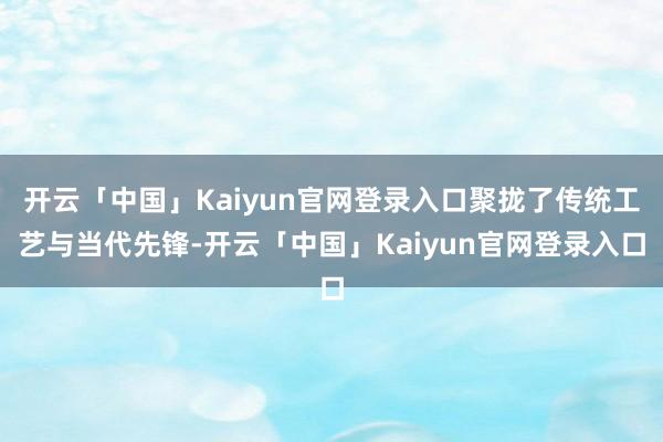 开云「中国」Kaiyun官网登录入口聚拢了传统工艺与当代先锋-开云「中国」Kaiyun官网登录入口