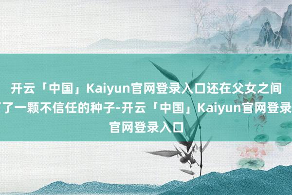 开云「中国」Kaiyun官网登录入口还在父女之间埋下了一颗不信任的种子-开云「中国」Kaiyun官网登录入口