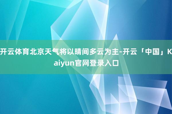 开云体育北京天气将以晴间多云为主-开云「中国」Kaiyun官网登录入口