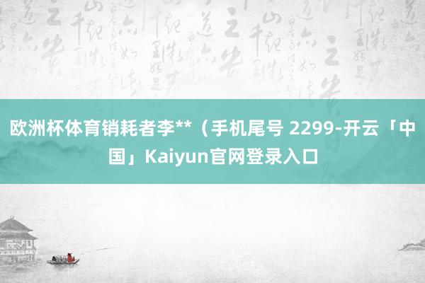 欧洲杯体育销耗者李**（手机尾号 2299-开云「中国」Kaiyun官网登录入口