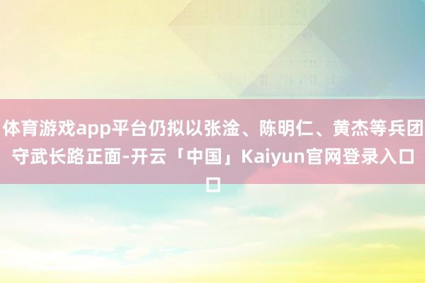 体育游戏app平台仍拟以张淦、陈明仁、黄杰等兵团守武长路正面-开云「中国」Kaiyun官网登录入口