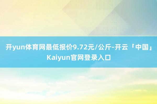 开yun体育网最低报价9.72元/公斤-开云「中国」Kaiyun官网登录入口