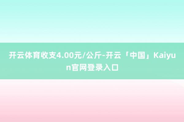 开云体育收支4.00元/公斤-开云「中国」Kaiyun官网登录入口