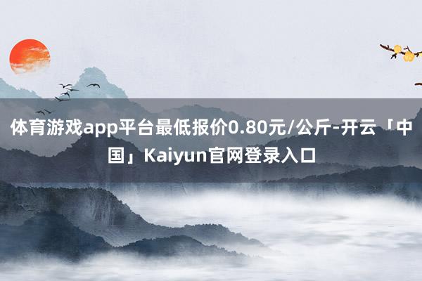 体育游戏app平台最低报价0.80元/公斤-开云「中国」Kaiyun官网登录入口