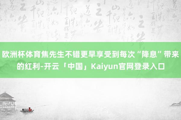 欧洲杯体育焦先生不错更早享受到每次“降息”带来的红利-开云「中国」Kaiyun官网登录入口