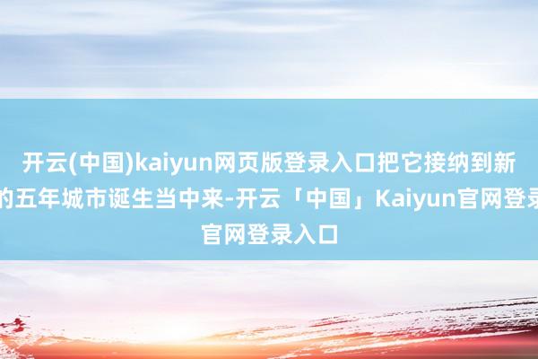 开云(中国)kaiyun网页版登录入口把它接纳到新一轮的五年城市诞生当中来-开云「中国」Kaiyun官网登录入口