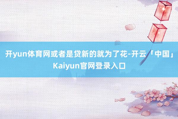 开yun体育网或者是贷新的就为了花-开云「中国」Kaiyun官网登录入口