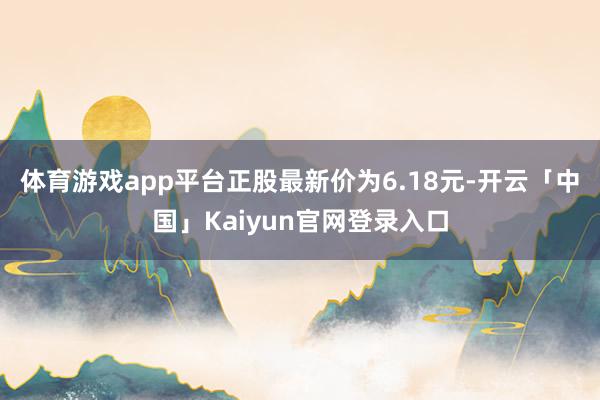 体育游戏app平台正股最新价为6.18元-开云「中国」Kaiyun官网登录入口