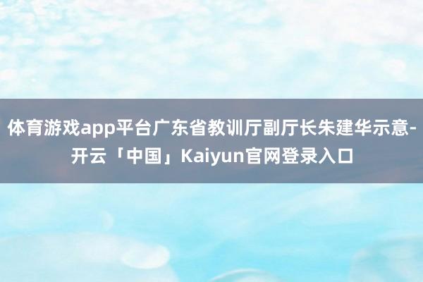 体育游戏app平台广东省教训厅副厅长朱建华示意-开云「中国」Kaiyun官网登录入口