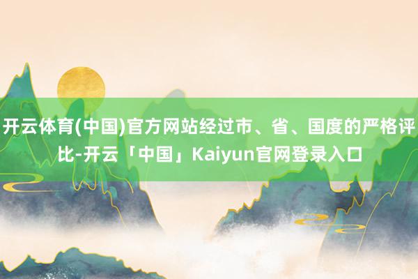 开云体育(中国)官方网站经过市、省、国度的严格评比-开云「中国」Kaiyun官网登录入口