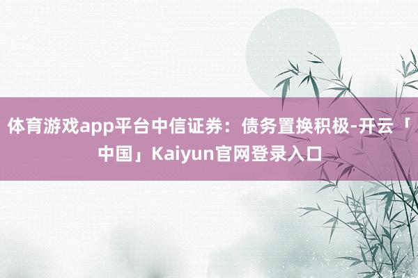 体育游戏app平台中信证券：债务置换积极-开云「中国」Kaiyun官网登录入口