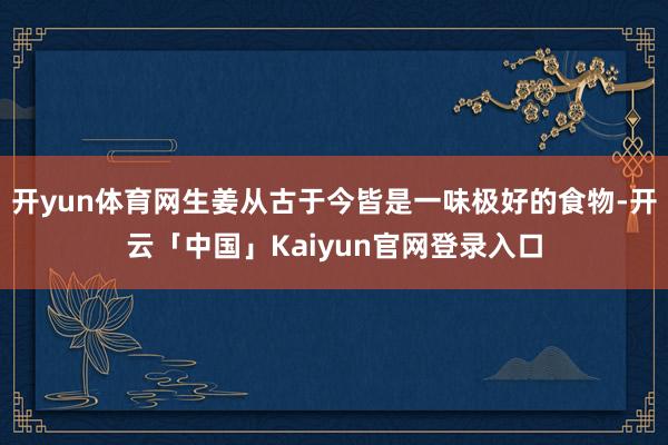 开yun体育网生姜从古于今皆是一味极好的食物-开云「中国」Kaiyun官网登录入口