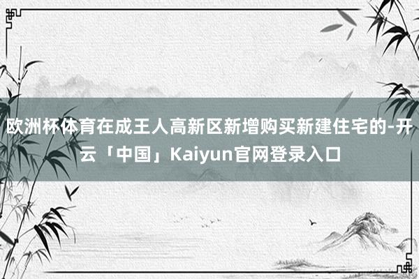 欧洲杯体育在成王人高新区新增购买新建住宅的-开云「中国」Kaiyun官网登录入口