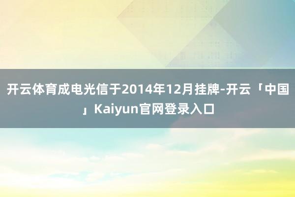 开云体育成电光信于2014年12月挂牌-开云「中国」Kaiyun官网登录入口