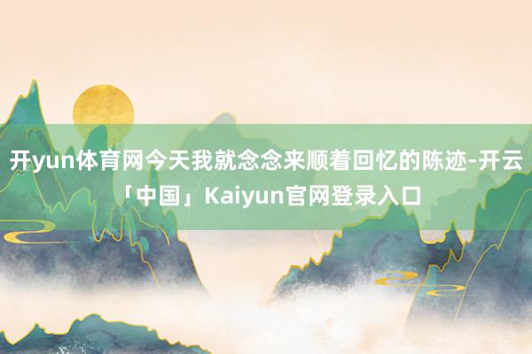 开yun体育网今天我就念念来顺着回忆的陈迹-开云「中国」Kaiyun官网登录入口