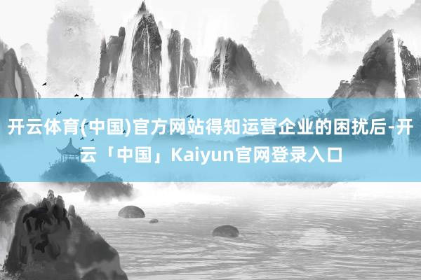 开云体育(中国)官方网站得知运营企业的困扰后-开云「中国」Kaiyun官网登录入口