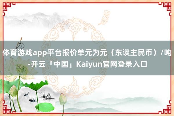 体育游戏app平台报价单元为元（东谈主民币）/吨-开云「中国」Kaiyun官网登录入口